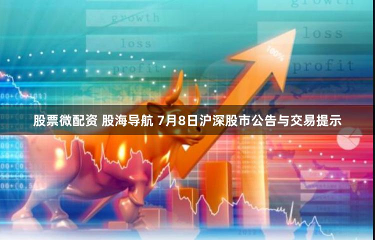 股票微配资 股海导航 7月8日沪深股市公告与交易提示