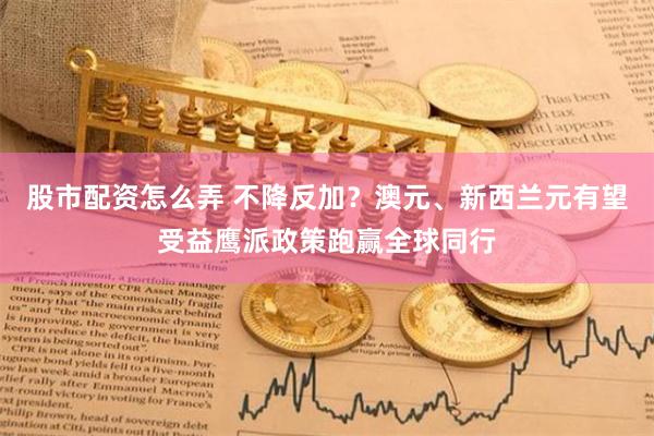 股市配资怎么弄 不降反加？澳元、新西兰元有望受益鹰派政策跑赢全球同行