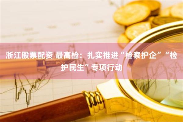 浙江股票配资 最高检：扎实推进“检察护企”“检护民生”专项行动