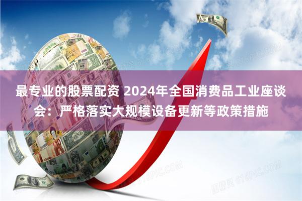 最专业的股票配资 2024年全国消费品工业座谈会：严格落实大规模设备更新等政策措施