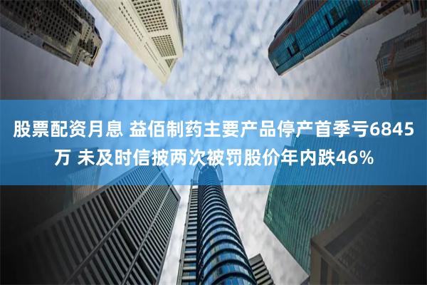 股票配资月息 益佰制药主要产品停产首季亏6845万 未及时信披两次被罚股价年内跌46%