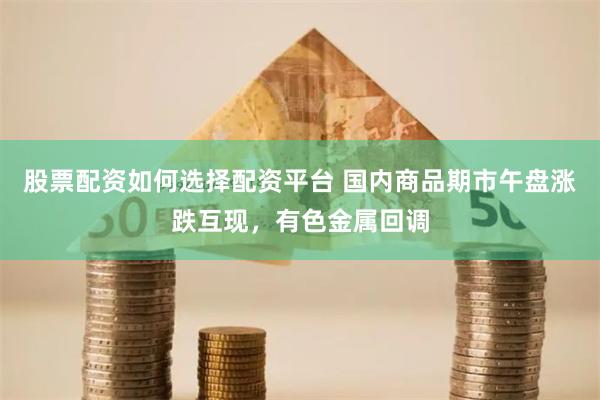 股票配资如何选择配资平台 国内商品期市午盘涨跌互现，有色金属回调