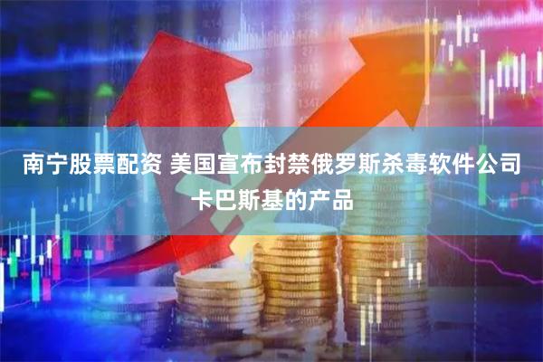 南宁股票配资 美国宣布封禁俄罗斯杀毒软件公司卡巴斯基的产品