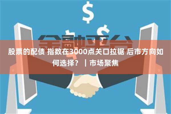 股票的配债 指数在3000点关口拉锯 后市方向如何选择？｜市场聚焦