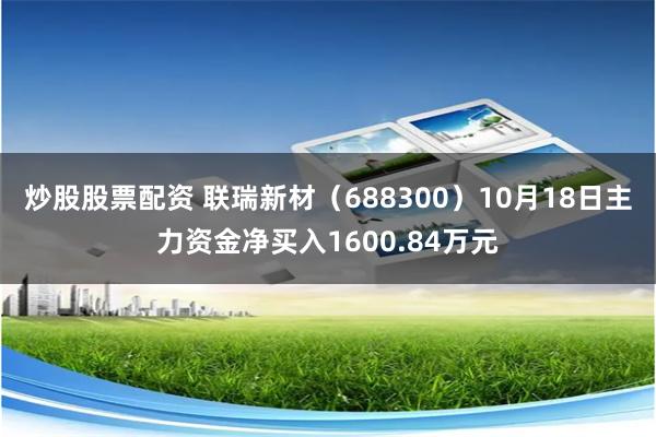 炒股股票配资 联瑞新材（688300）10月18日主力资金净买入1600.84万元