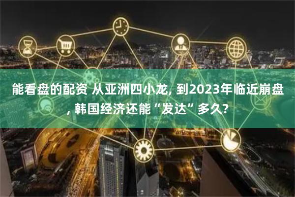 能看盘的配资 从亚洲四小龙, 到2023年临近崩盘, 韩国经济还能“发达”多久?