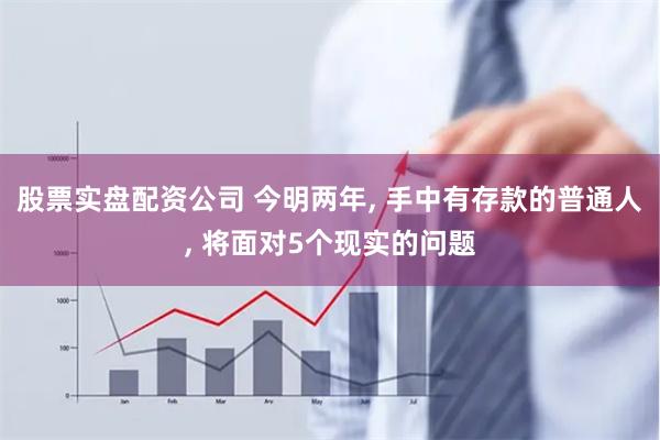 股票实盘配资公司 今明两年, 手中有存款的普通人, 将面对5个现实的问题