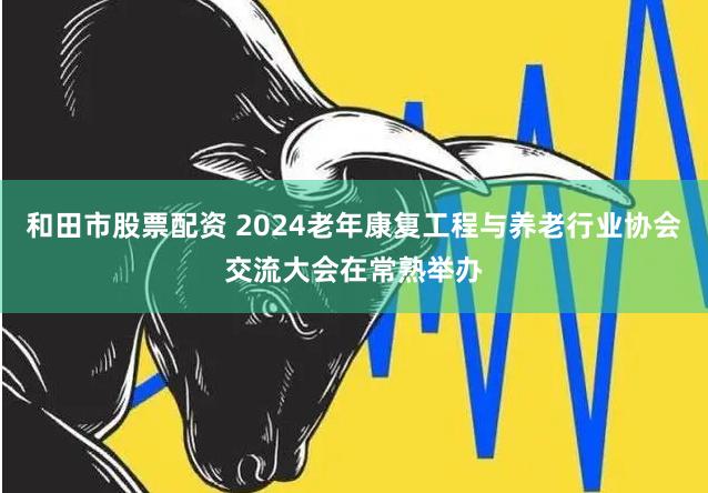 和田市股票配资 2024老年康复工程与养老行业协会交流大会在常熟举办