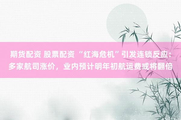 期货配资 股票配资 “红海危机”引发连锁反应：多家航司涨价，业内预计明年初航运费或将翻倍