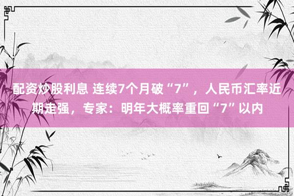 配资炒股利息 连续7个月破“7”，人民币汇率近期走强，专家：明年大概率重回“7”以内