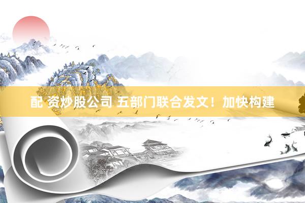 配 资炒股公司 五部门联合发文！加快构建