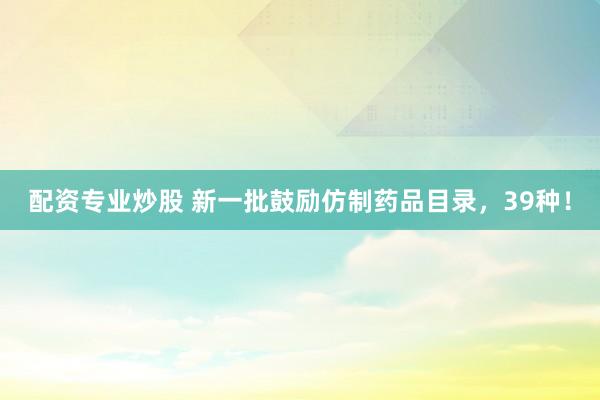 配资专业炒股 新一批鼓励仿制药品目录，39种！