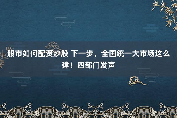 股市如何配资炒股 下一步，全国统一大市场这么建！四部门发声