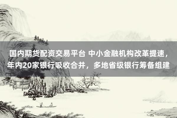 国内期货配资交易平台 中小金融机构改革提速，年内20家银行吸收合并，多地省级银行筹备组建