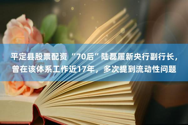 平定县股票配资 “70后”陆磊履新央行副行长，曾在该体系工作近17年，多次提到流动性问题