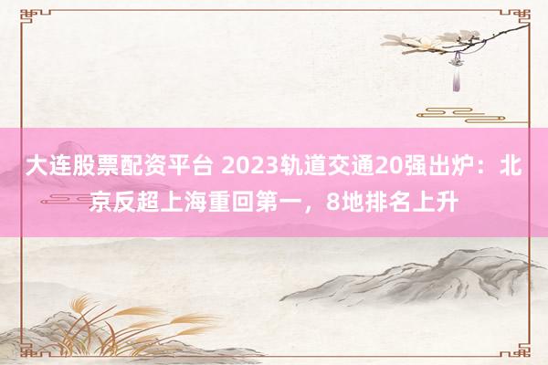 大连股票配资平台 2023轨道交通20强出炉：北京反超上海重回第一，8地排名上升