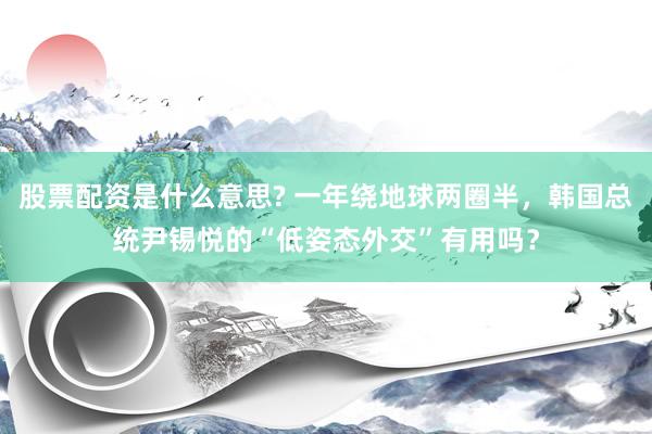 股票配资是什么意思? 一年绕地球两圈半，韩国总统尹锡悦的“低姿态外交”有用吗？