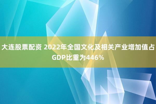 大连股票配资 2022年全国文化及相关产业增加值占GDP比重为446%