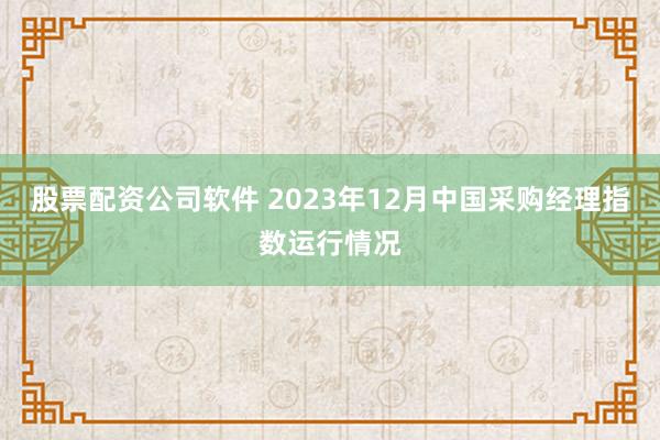 股票配资公司软件 2023年12月中国采购经理指数运行情况