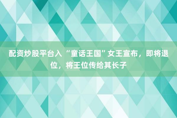 配资炒股平台入 “童话王国”女王宣布，即将退位，将王位传给其长子