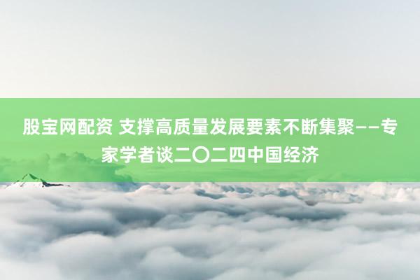 股宝网配资 支撑高质量发展要素不断集聚——专家学者谈二〇二四中国经济