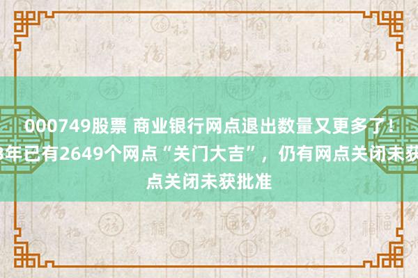 000749股票 商业银行网点退出数量又更多了！2023年已有2649个网点“关门大吉”，仍有网点关闭未获批准