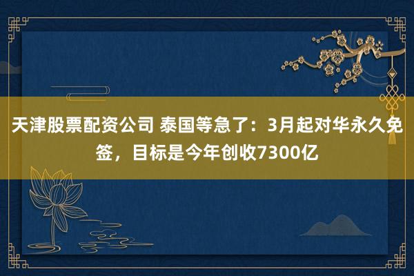 天津股票配资公司 泰国等急了：3月起对华永久免签，目标是今年创收7300亿
