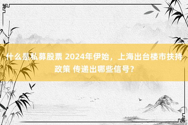 什么是私募股票 2024年伊始，上海出台楼市扶持政策 传递出哪些信号？