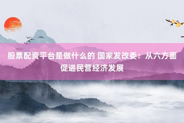 股票配资平台是做什么的 国家发改委：从六方面促进民营经济发展