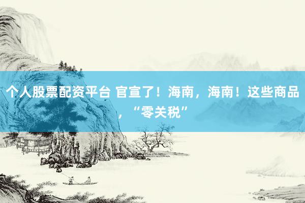 个人股票配资平台 官宣了！海南，海南！这些商品，“零关税”