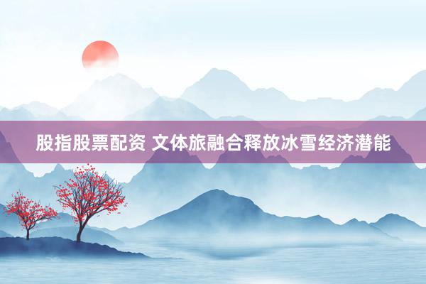 股指股票配资 文体旅融合释放冰雪经济潜能