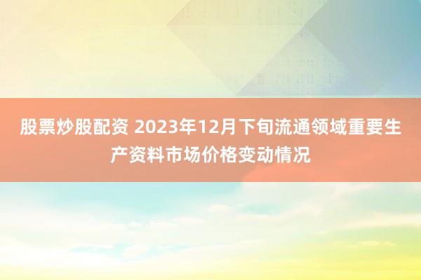 股票炒股配资 2023年12月下旬流通领域重要生产资料市场价格变动情况