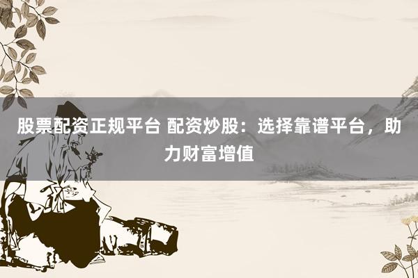 股票配资正规平台 配资炒股：选择靠谱平台，助力财富增值