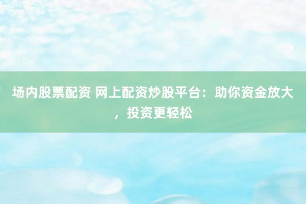 场内股票配资 网上配资炒股平台：助你资金放大，投资更轻松