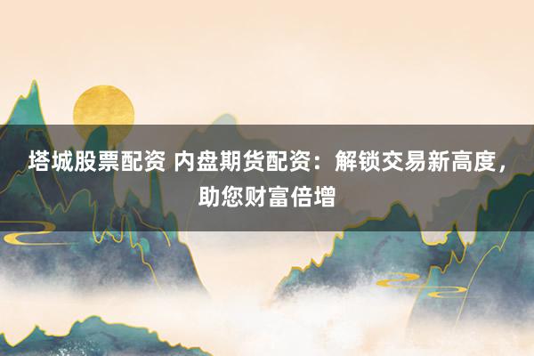 塔城股票配资 内盘期货配资：解锁交易新高度，助您财富倍增