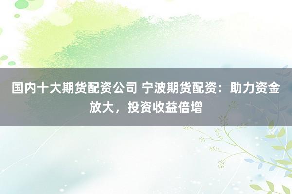 国内十大期货配资公司 宁波期货配资：助力资金放大，投资收益倍增