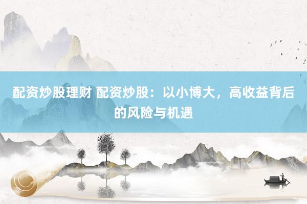 配资炒股理财 配资炒股：以小博大，高收益背后的风险与机遇