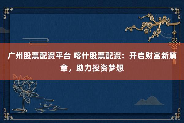 广州股票配资平台 喀什股票配资：开启财富新篇章，助力投资梦想