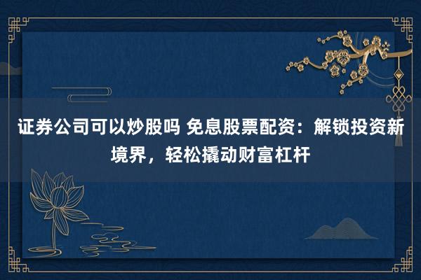 证券公司可以炒股吗 免息股票配资：解锁投资新境界，轻松撬动财富杠杆