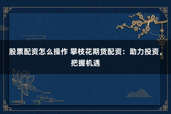股票配资怎么操作 攀枝花期货配资：助力投资，把握机遇
