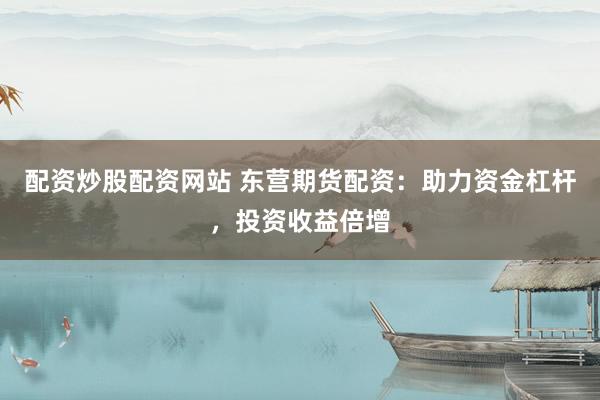 配资炒股配资网站 东营期货配资：助力资金杠杆，投资收益倍增