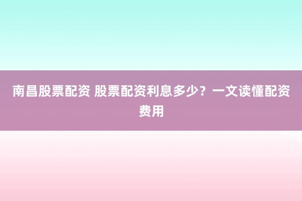 南昌股票配资 股票配资利息多少？一文读懂配资费用