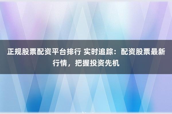 正规股票配资平台排行 实时追踪：配资股票最新行情，把握投资先机