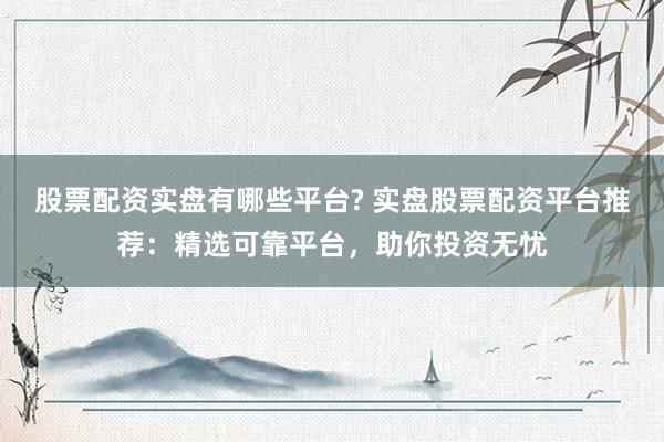 股票配资实盘有哪些平台? 实盘股票配资平台推荐：精选可靠平台，助你投资无忧