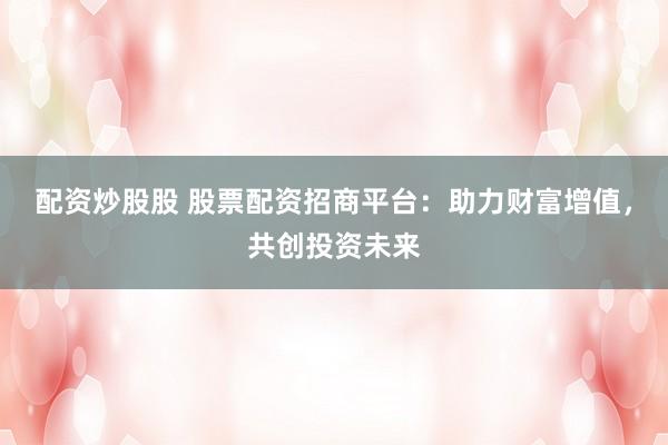 配资炒股股 股票配资招商平台：助力财富增值，共创投资未来