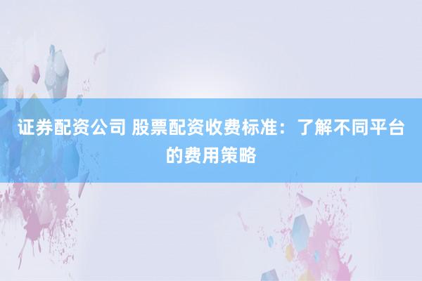 证券配资公司 股票配资收费标准：了解不同平台的费用策略