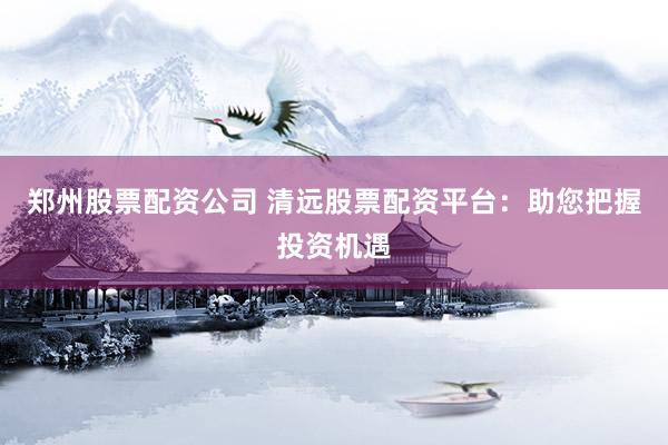 郑州股票配资公司 清远股票配资平台：助您把握投资机遇