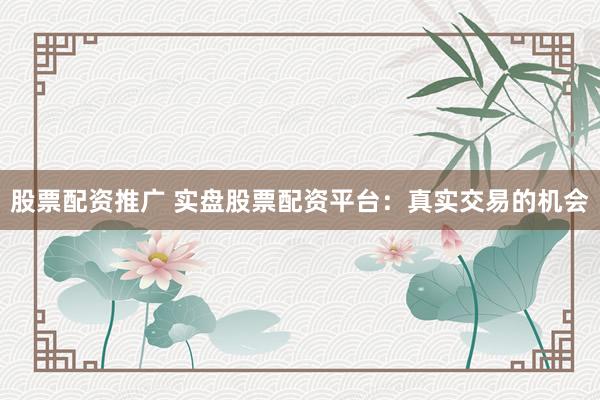 股票配资推广 实盘股票配资平台：真实交易的机会