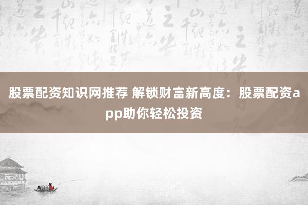 股票配资知识网推荐 解锁财富新高度：股票配资app助你轻松投资