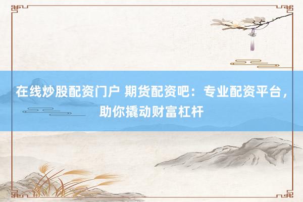 在线炒股配资门户 期货配资吧：专业配资平台，助你撬动财富杠杆